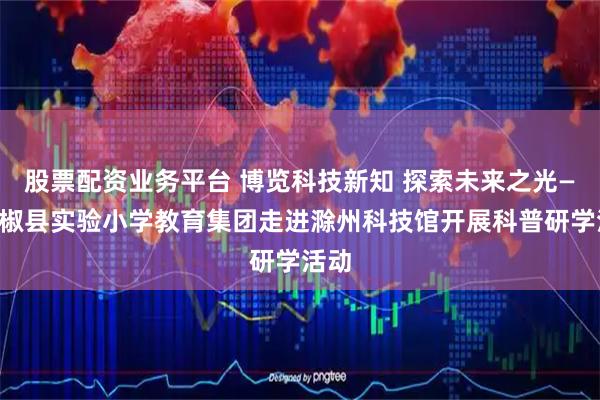 股票配资业务平台 博览科技新知 探索未来之光——全椒县实验小学教育集团走进滁州科技馆开展科普研学活动