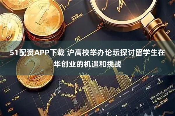 51配资APP下载 沪高校举办论坛探讨留学生在华创业的机遇和挑战
