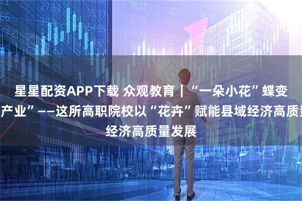 星星配资APP下载 众观教育｜“一朵小花”蝶变“千亿产业”——这所高职院校以“花卉”赋能县域经济高质量发展